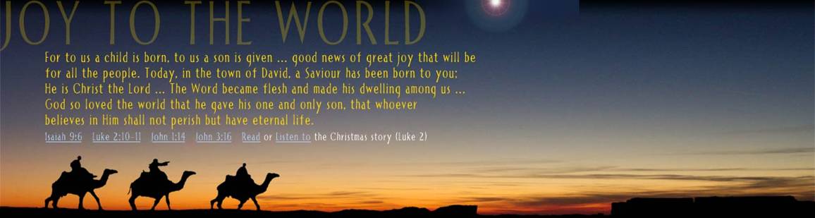 For to us a child is born, to us a son is given ... good news of great joy that will be for all the people.
			Today, in the town of David, a Saviour has been born to you; He is Christ the Lord ...
			The Word became flesh and made his dwelling among us ... God so loved the world that he gave his one and only Son,
			that whoever believes in Him shall not perish but have eternal life. (Isaiah 9:6, Luke 2:10-11, John 1:14, John 3:16)